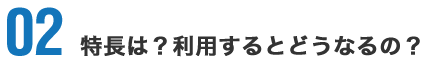 02 特長は？利用するとどうなるの？