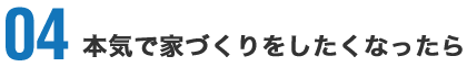 04 本気で家づくりをしたくなったら