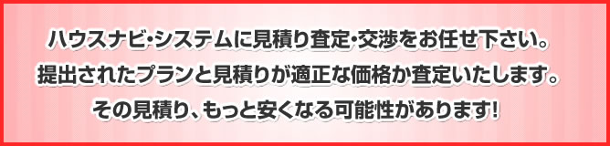 ハウスナビ・システムに見積り査定・交渉をお任せ下さい。提出されたプランと見積りが適正な価格か査定いたします。その見積り、もっと安くなる可能性があります！ 