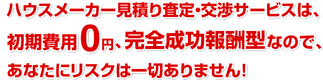 ハウスメーカー見積り査定・交渉サービスは、初期費用0円、完全成功報酬型なので、あなたにリスクは一切ありません！