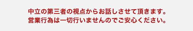 中立の第三者の視点からお話しさせて頂きます。営業行為は一切行いませんのでご安心ください。