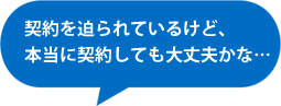 契約を迫られているけど、本当に契約しても大丈夫かな…
