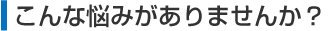こんな悩みがありませんか？