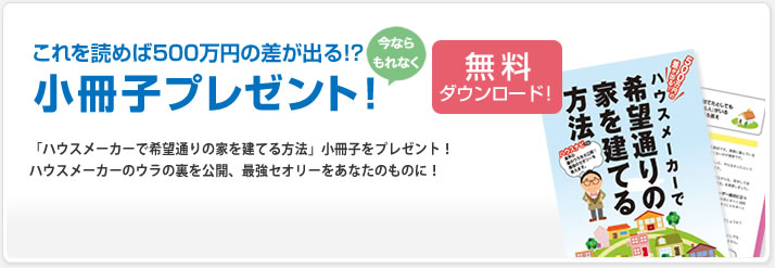 今ならもれなく小冊子プレゼント!無料ダウンロード|もれなく、500万円の差がでる!「ハウスナビで希望通りの家を建てる方法」小冊子をプレゼント!ハウスメーカーのウラの裏を公開、最強セオリーを教えます。