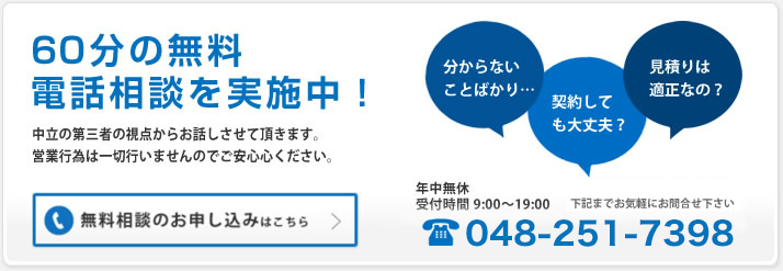 60分の無料電話相談を実施中!|中立の第三者の視点からお話しさせて頂きます。営業行為は一切行いませんのでご安心ください。|「分からないことばかり・・・」「契約しても大丈夫?」「見積りは適正なの?」下記までお気軽にお問合せ下さい|受付時間9:00~22:00 048-251-7398