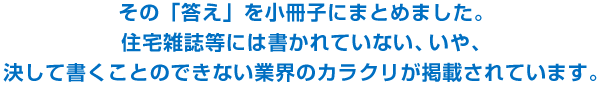 その「答え」を小冊子にまとめました。住宅雑誌等には書かれていない、いや、決して書くことのできない業界のカラクリが掲載されています。