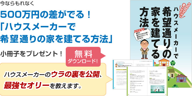 今ならお問い合わせした方へもれなく、500万円の差がでる！「ハウスメーカーで希望通りの家を建てる方法」小冊子をプレゼント「無料ダウンロード」「ハウスメーカーのウラの裏を公開、最強セオリーを教えます。」｜ハウスメーカーで希望通りの家を建てる方法